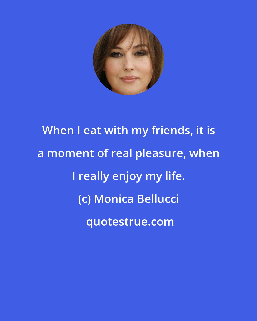 Monica Bellucci: When I eat with my friends, it is a moment of real pleasure, when I really enjoy my life.