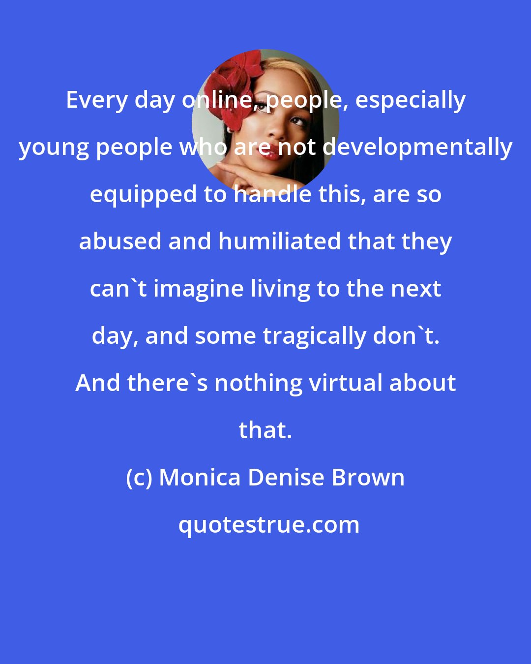 Monica Denise Brown: Every day online, people, especially young people who are not developmentally equipped to handle this, are so abused and humiliated that they can't imagine living to the next day, and some tragically don't. And there's nothing virtual about that.
