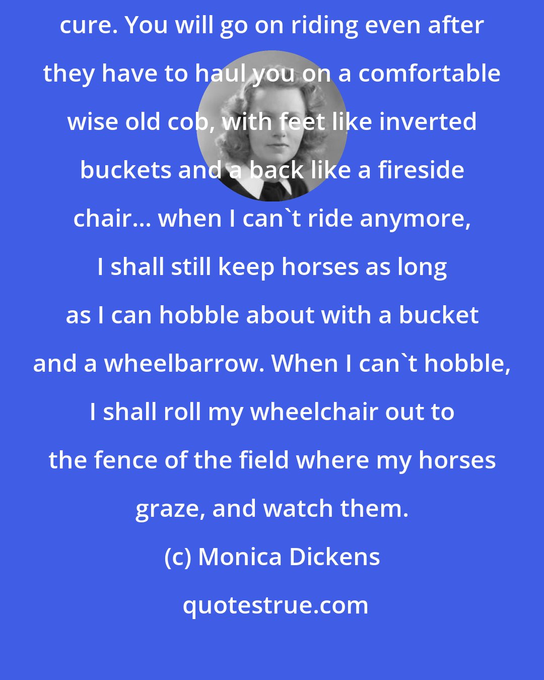 Monica Dickens: If you have it, it is for life. It is a disease for which there is no cure. You will go on riding even after they have to haul you on a comfortable wise old cob, with feet like inverted buckets and a back like a fireside chair... when I can't ride anymore, I shall still keep horses as long as I can hobble about with a bucket and a wheelbarrow. When I can't hobble, I shall roll my wheelchair out to the fence of the field where my horses graze, and watch them.