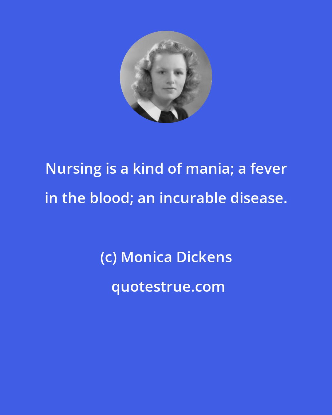 Monica Dickens: Nursing is a kind of mania; a fever in the blood; an incurable disease.