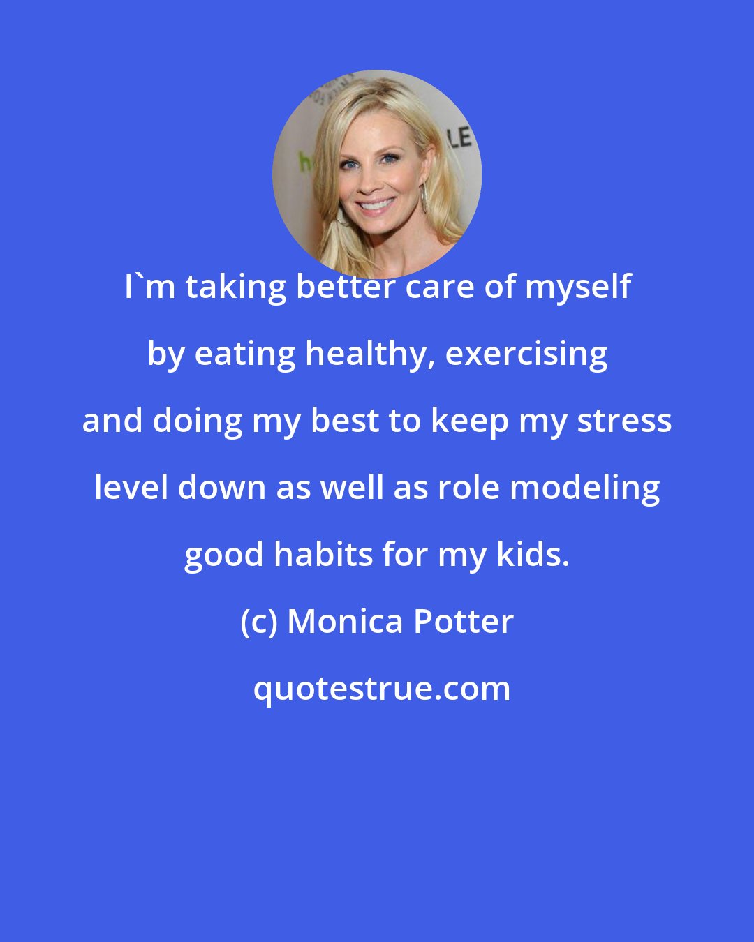 Monica Potter: I'm taking better care of myself by eating healthy, exercising and doing my best to keep my stress level down as well as role modeling good habits for my kids.