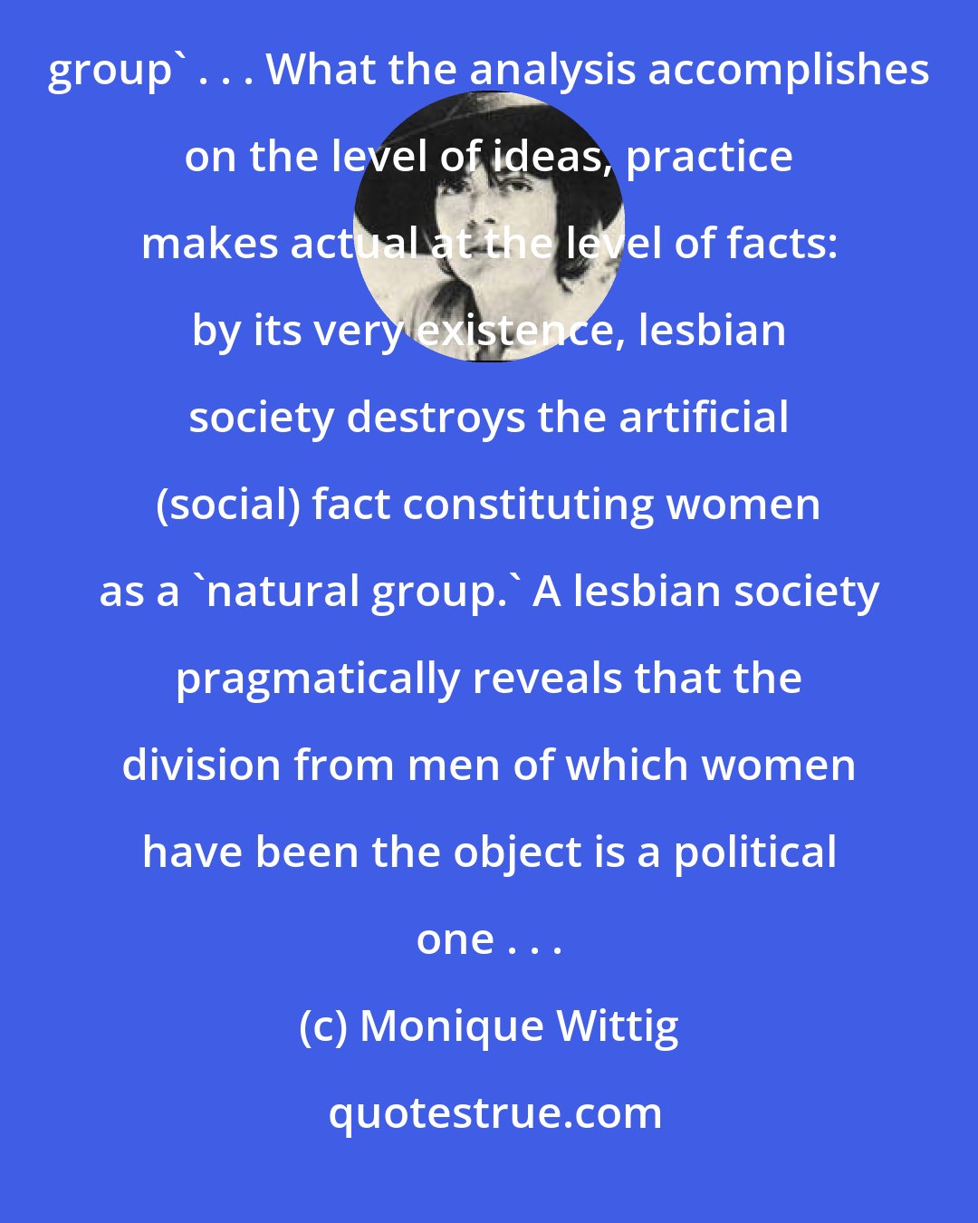Monique Wittig: A materialist feminist approach to women's oppression destroys the idea that women are a 'natural group' . . . What the analysis accomplishes on the level of ideas, practice makes actual at the level of facts: by its very existence, lesbian society destroys the artificial (social) fact constituting women as a 'natural group.' A lesbian society pragmatically reveals that the division from men of which women have been the object is a political one . . .
