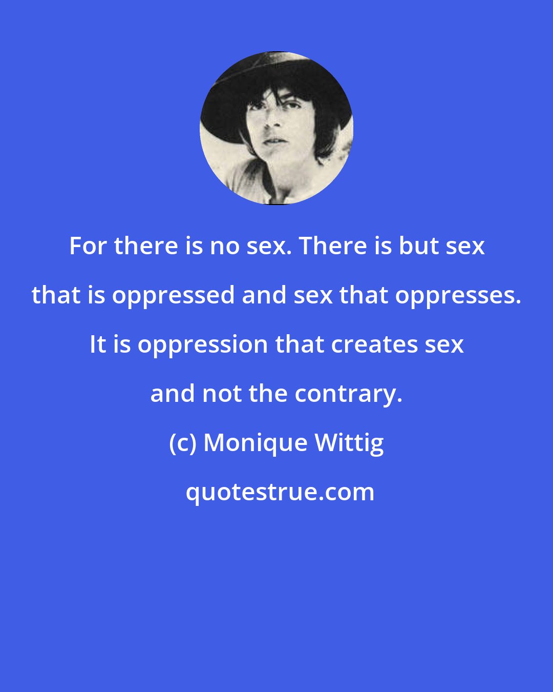 Monique Wittig: For there is no sex. There is but sex that is oppressed and sex that oppresses. It is oppression that creates sex and not the contrary.