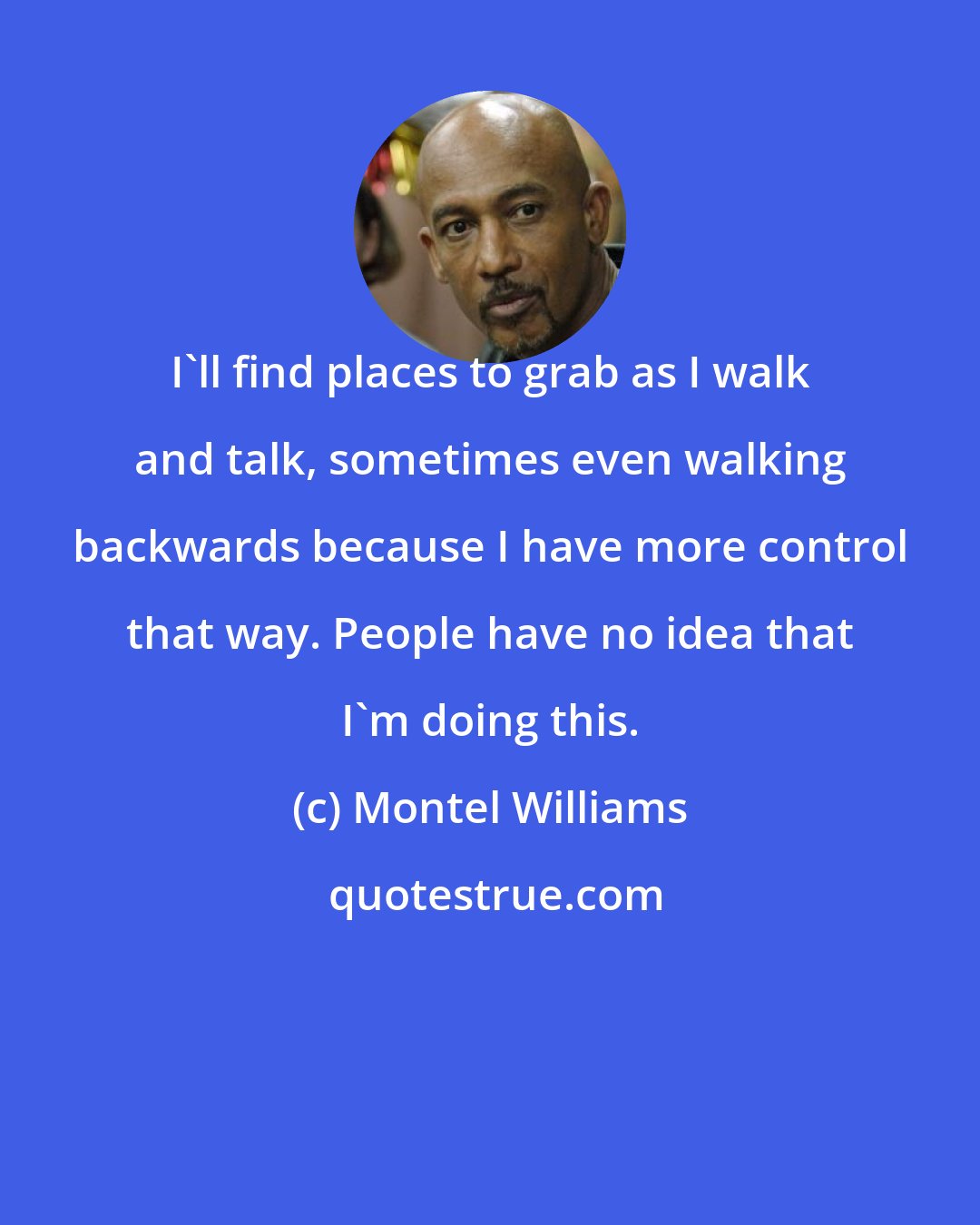 Montel Williams: I'll find places to grab as I walk and talk, sometimes even walking backwards because I have more control that way. People have no idea that I'm doing this.