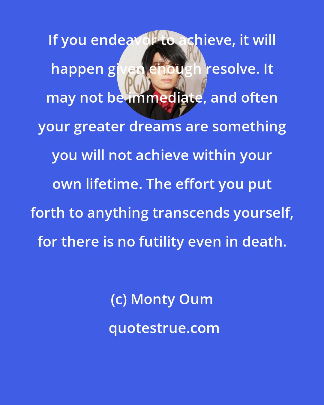 Monty Oum: If you endeavor to achieve, it will happen given enough resolve. It may not be immediate, and often your greater dreams are something you will not achieve within your own lifetime. The effort you put forth to anything transcends yourself, for there is no futility even in death.
