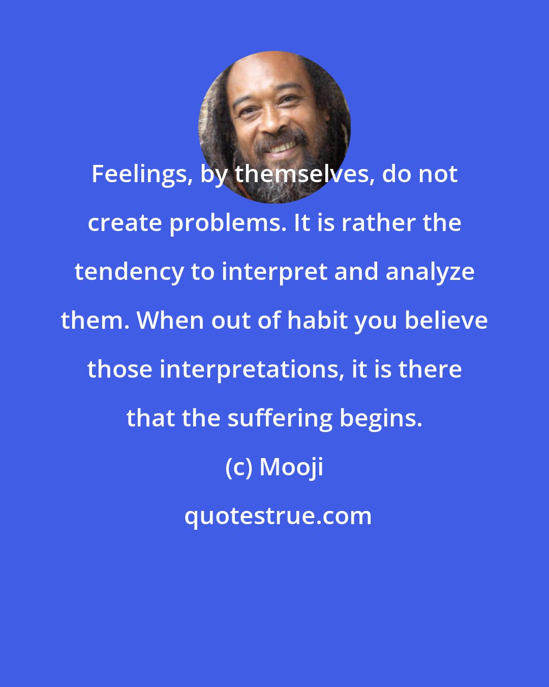 Mooji: Feelings, by themselves, do not create problems. It is rather the tendency to interpret and analyze them. When out of habit you believe those interpretations, it is there that the suffering begins.