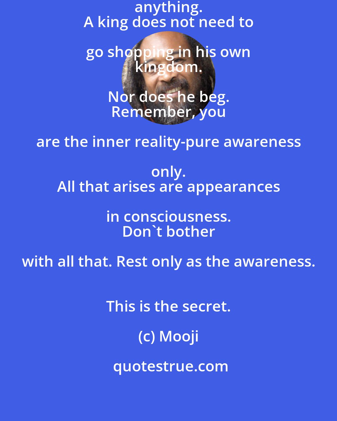 Mooji: Go beyond everything. Don't collect anything. 
 A king does not need to go shopping in his own 
 kingdom. Nor does he beg. 
 Remember, you are the inner reality-pure awareness only. 
 All that arises are appearances in consciousness. 
 Don't bother with all that. Rest only as the awareness. 
 This is the secret.