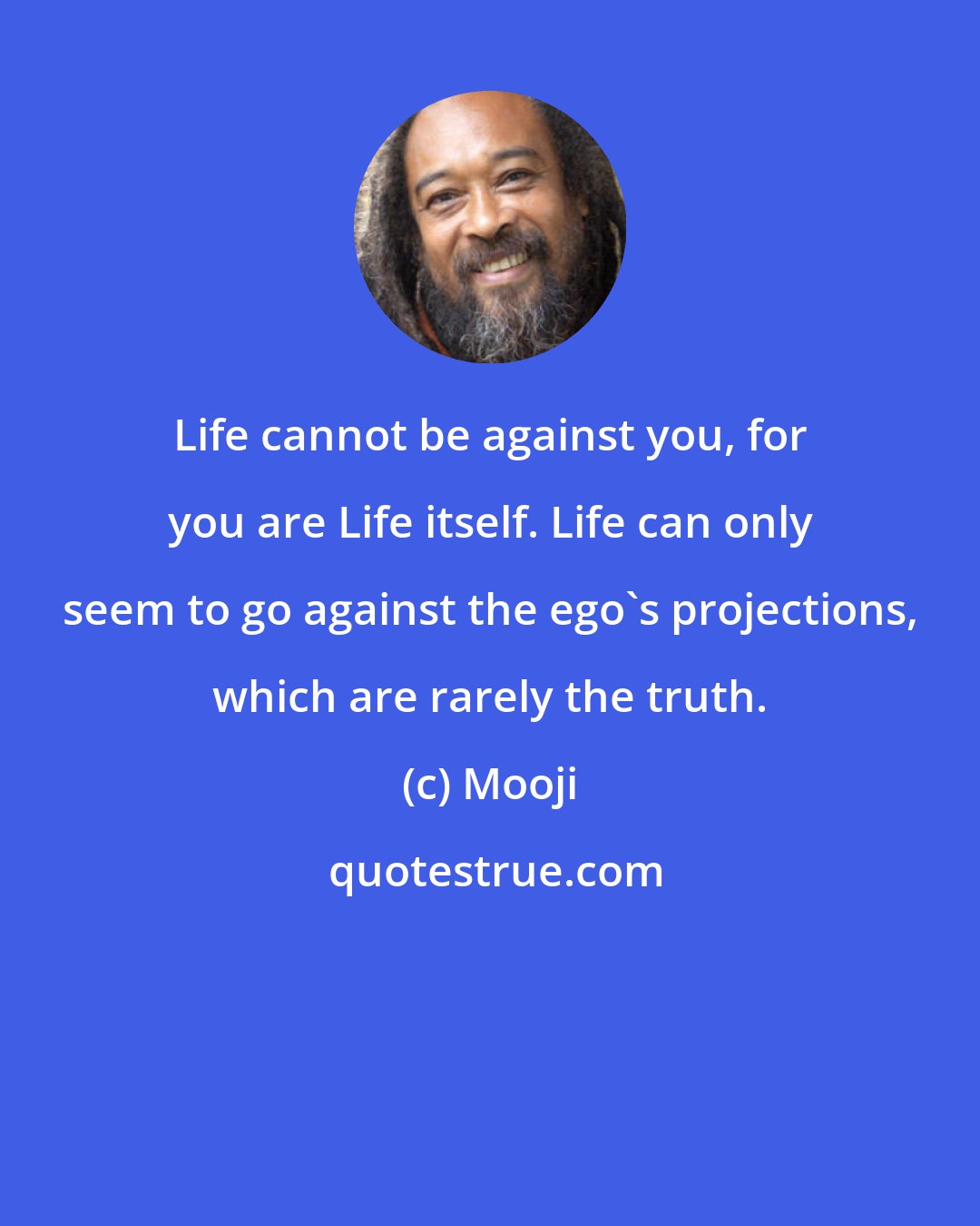 Mooji: Life cannot be against you, for you are Life itself. Life can only seem to go against the ego's projections, which are rarely the truth.