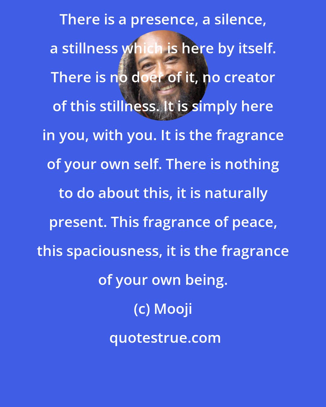 Mooji: There is a presence, a silence, a stillness which is here by itself. There is no doer of it, no creator of this stillness. It is simply here in you, with you. It is the fragrance of your own self. There is nothing to do about this, it is naturally present. This fragrance of peace, this spaciousness, it is the fragrance of your own being.