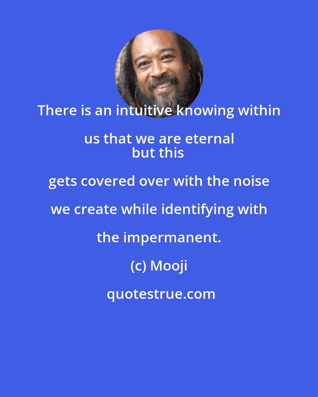 Mooji: There is an intuitive knowing within us that we are eternal 
but this gets covered over with the noise we create while identifying with the impermanent.