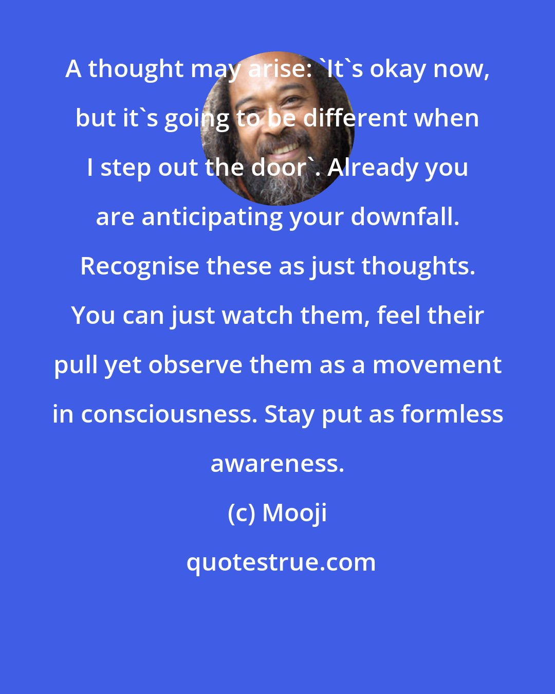 Mooji: A thought may arise: 'It's okay now, but it's going to be different when I step out the door'. Already you are anticipating your downfall. Recognise these as just thoughts. You can just watch them, feel their pull yet observe them as a movement in consciousness. Stay put as formless awareness.
