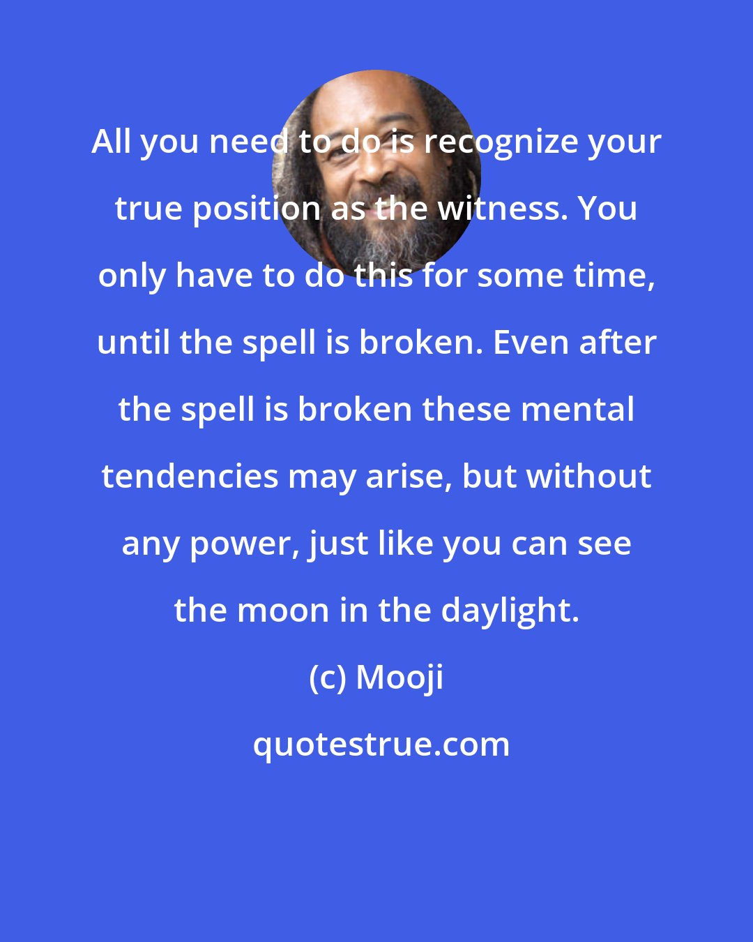 Mooji: All you need to do is recognize your true position as the witness. You only have to do this for some time, until the spell is broken. Even after the spell is broken these mental tendencies may arise, but without any power, just like you can see the moon in the daylight.