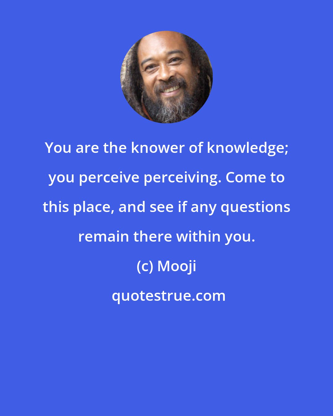 Mooji: You are the knower of knowledge; you perceive perceiving. Come to this place, and see if any questions remain there within you.