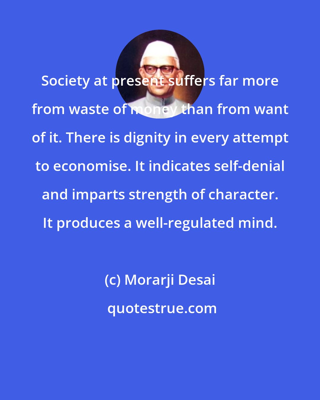 Morarji Desai: Society at present suffers far more from waste of money than from want of it. There is dignity in every attempt to economise. It indicates self-denial and imparts strength of character. It produces a well-regulated mind.