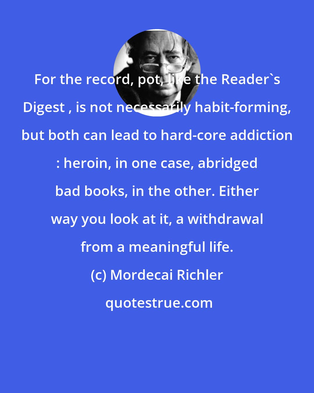Mordecai Richler: For the record, pot, like the Reader's Digest , is not necessarily habit-forming, but both can lead to hard-core addiction : heroin, in one case, abridged bad books, in the other. Either way you look at it, a withdrawal from a meaningful life.