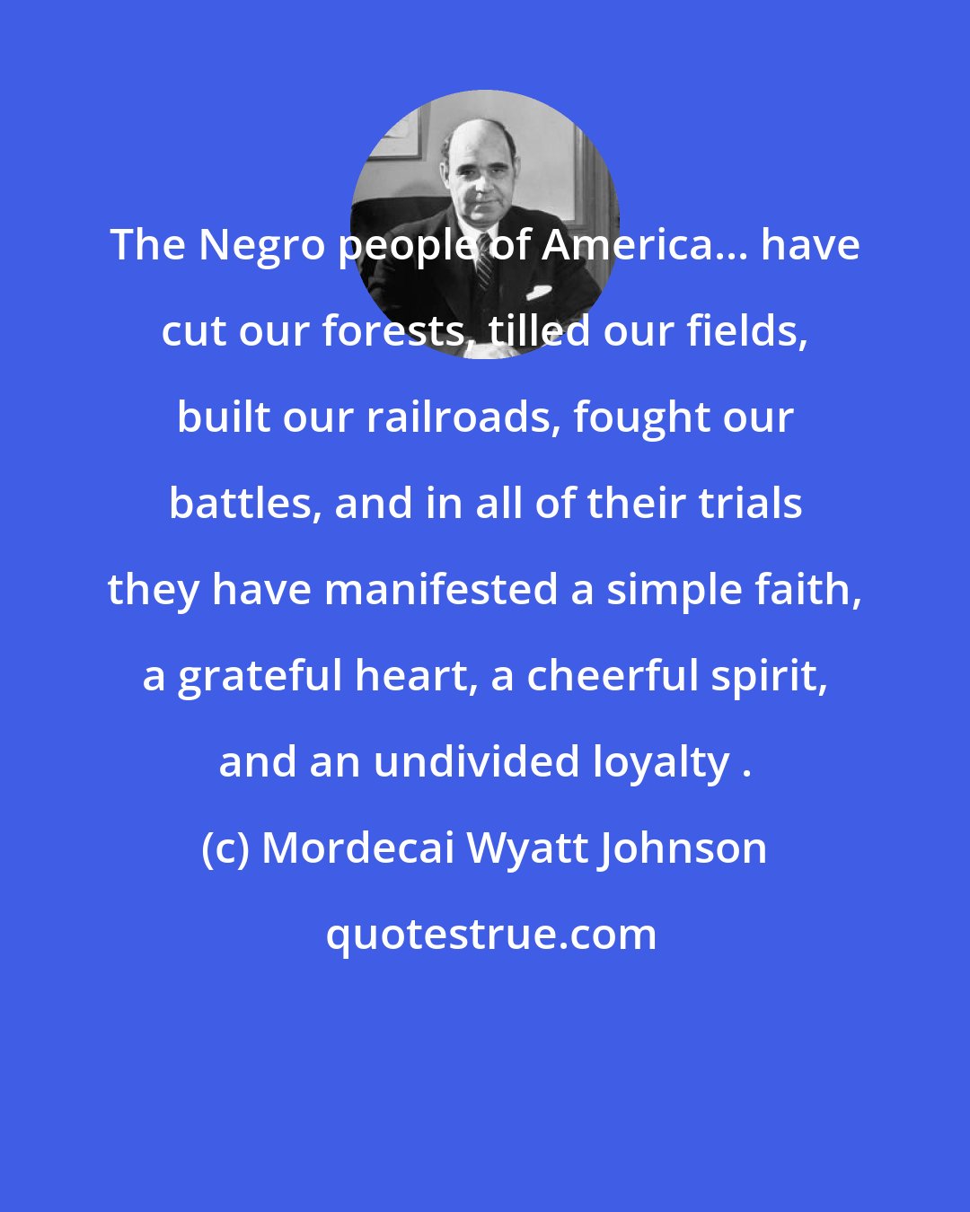 Mordecai Wyatt Johnson: The Negro people of America... have cut our forests, tilled our fields, built our railroads, fought our battles, and in all of their trials they have manifested a simple faith, a grateful heart, a cheerful spirit, and an undivided loyalty .