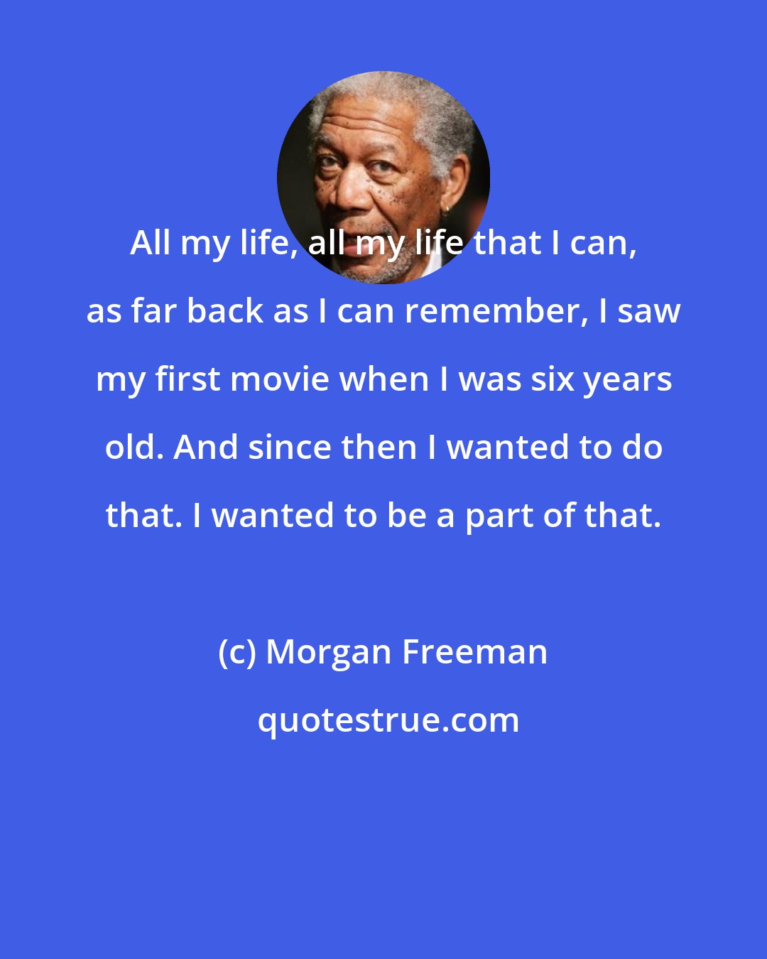 Morgan Freeman: All my life, all my life that I can, as far back as I can remember, I saw my first movie when I was six years old. And since then I wanted to do that. I wanted to be a part of that.