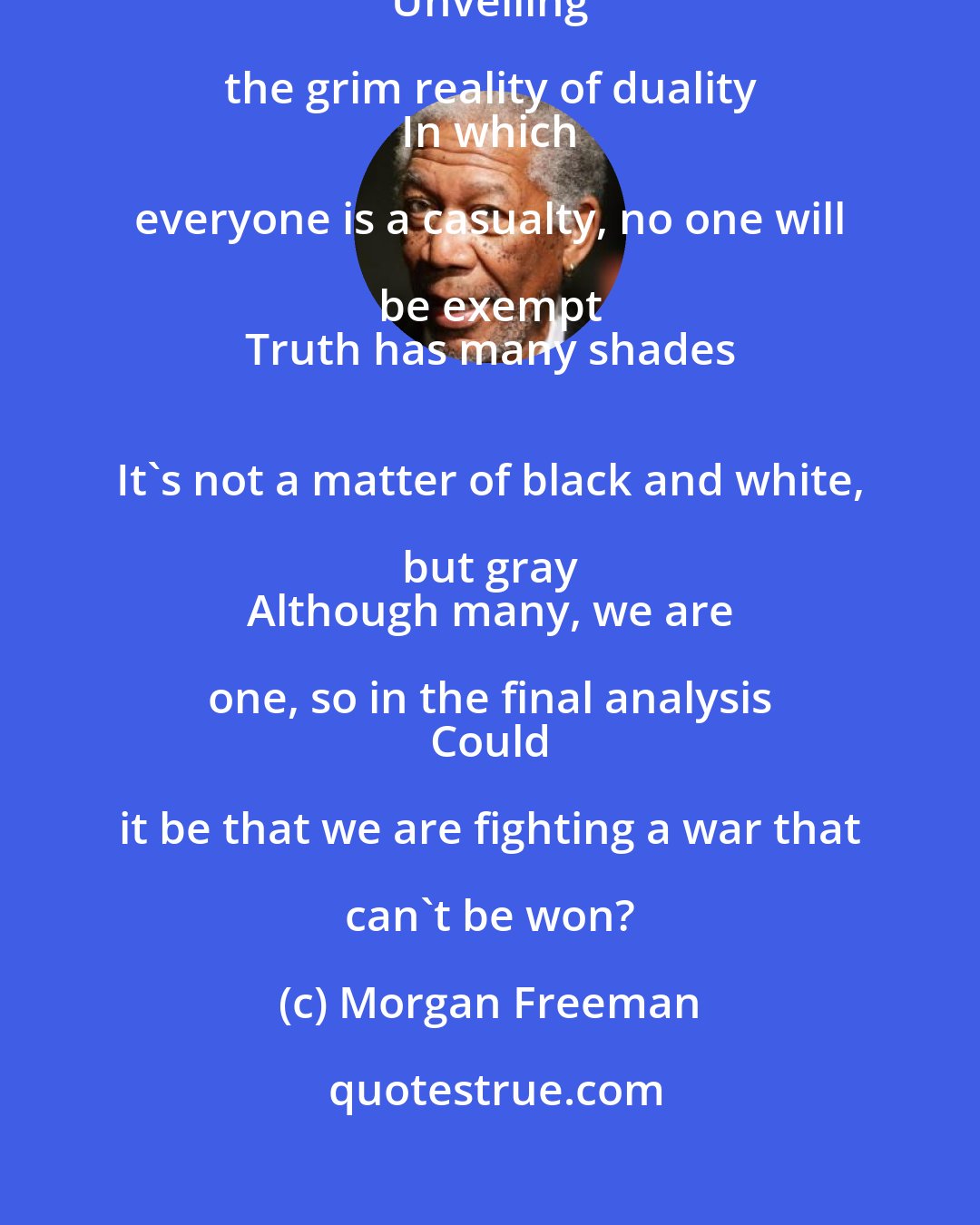 Morgan Freeman: As the mask of deception falls off the face of humanity 
 Unveiling the grim reality of duality 
 In which everyone is a casualty, no one will be exempt 
 Truth has many shades 
 It's not a matter of black and white, but gray 
 Although many, we are one, so in the final analysis 
 Could it be that we are fighting a war that can't be won?