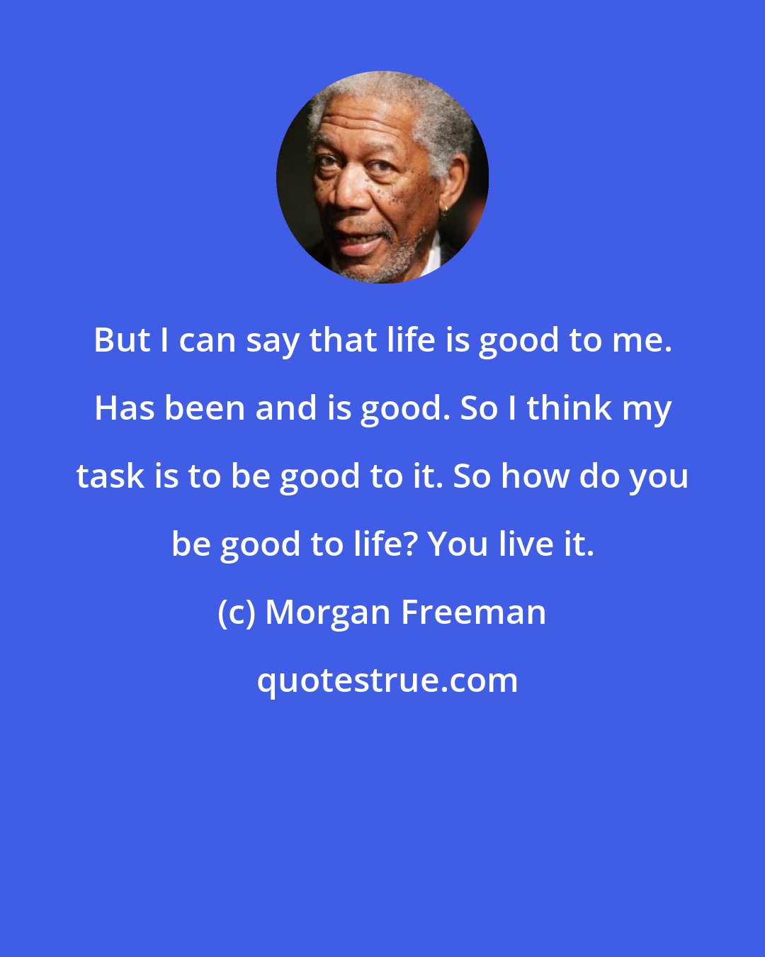 Morgan Freeman: But I can say that life is good to me. Has been and is good. So I think my task is to be good to it. So how do you be good to life? You live it.