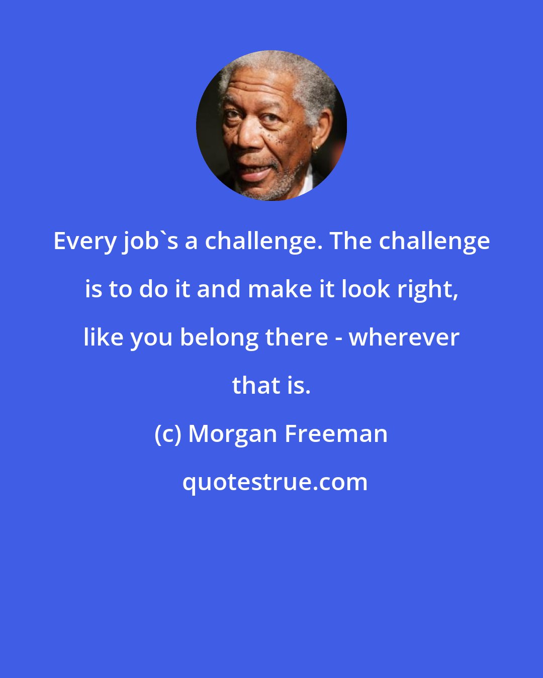 Morgan Freeman: Every job's a challenge. The challenge is to do it and make it look right, like you belong there - wherever that is.