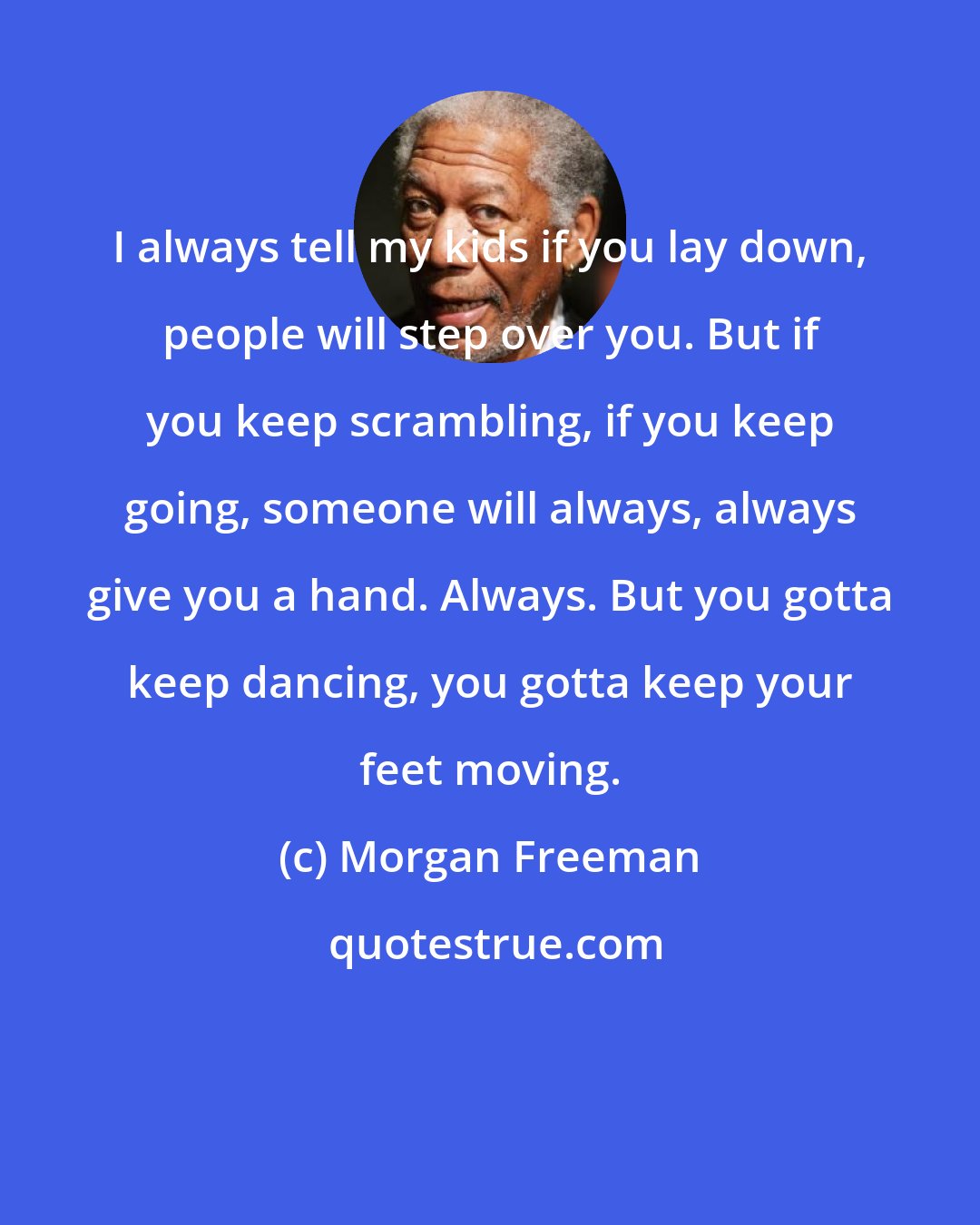 Morgan Freeman: I always tell my kids if you lay down, people will step over you. But if you keep scrambling, if you keep going, someone will always, always give you a hand. Always. But you gotta keep dancing, you gotta keep your feet moving.