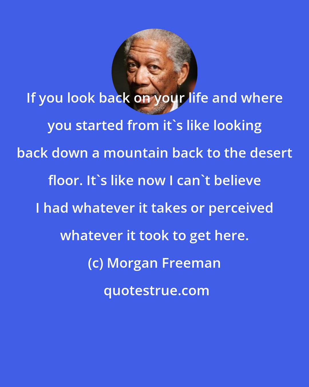 Morgan Freeman: If you look back on your life and where you started from it's like looking back down a mountain back to the desert floor. It's like now I can't believe I had whatever it takes or perceived whatever it took to get here.