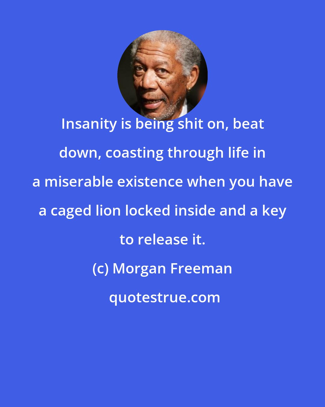 Morgan Freeman: Insanity is being shit on, beat down, coasting through life in a miserable existence when you have a caged lion locked inside and a key to release it.