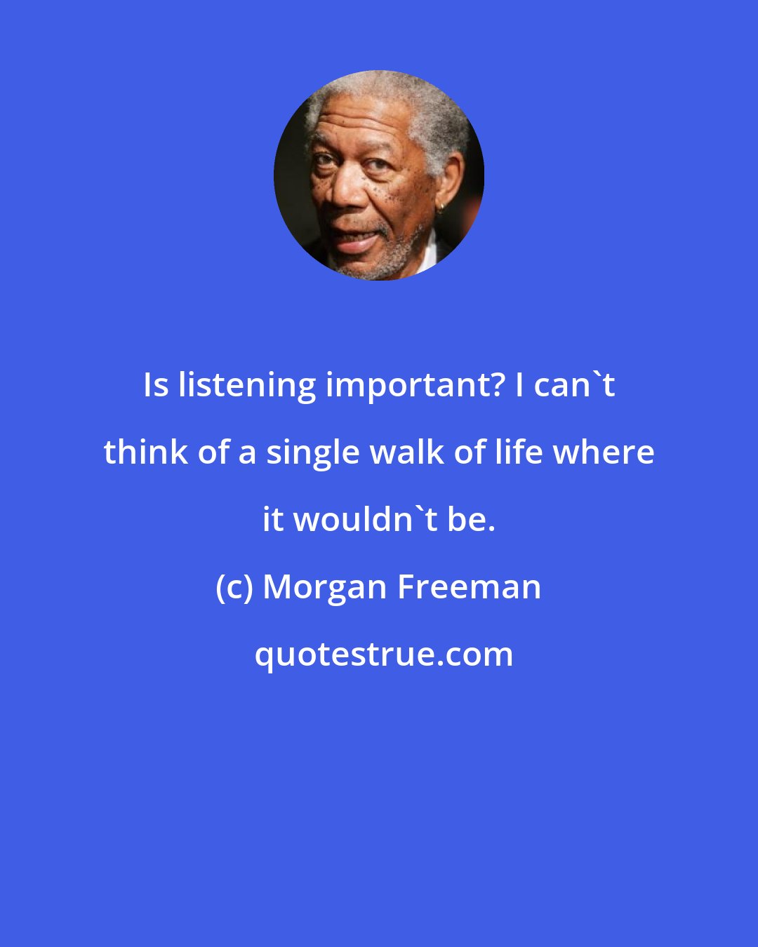 Morgan Freeman: Is listening important? I can't think of a single walk of life where it wouldn't be.