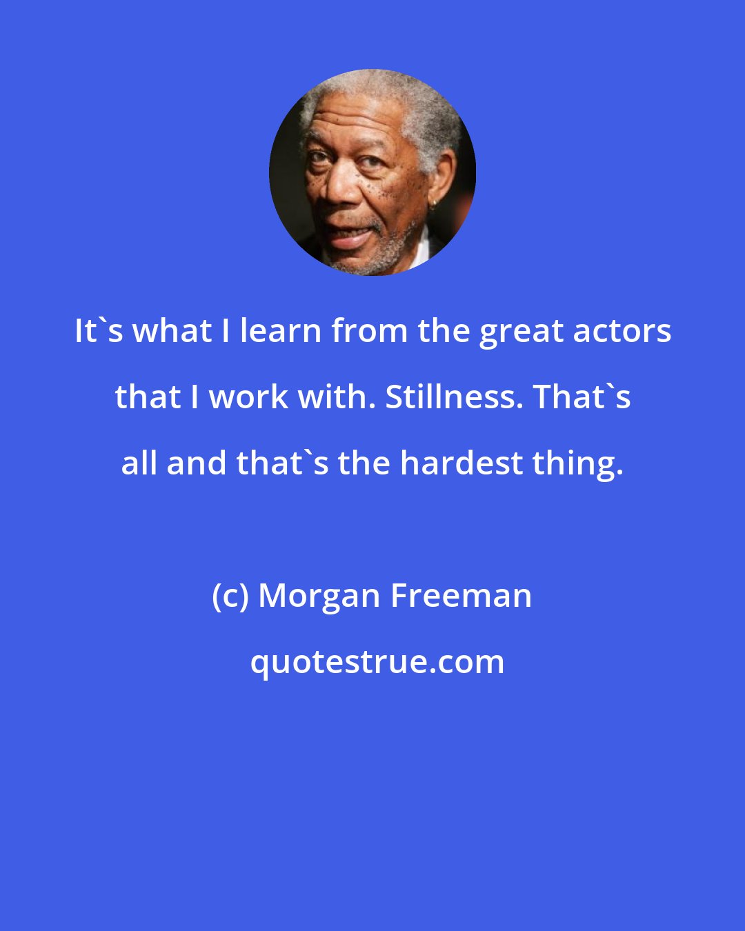 Morgan Freeman: It's what I learn from the great actors that I work with. Stillness. That's all and that's the hardest thing.