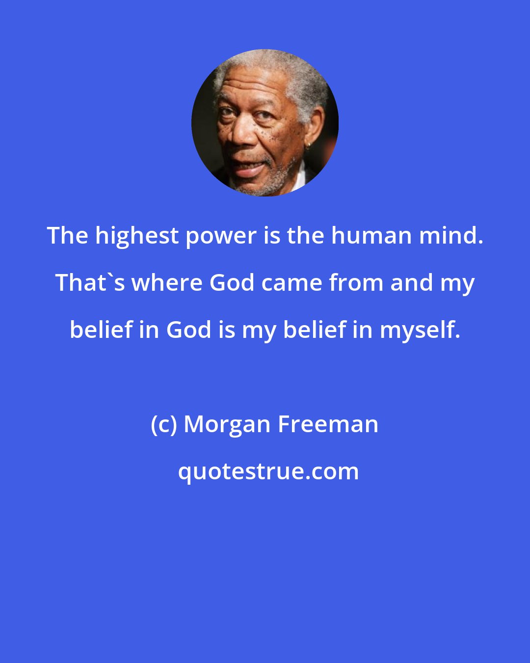 Morgan Freeman: The highest power is the human mind. That's where God came from and my belief in God is my belief in myself.