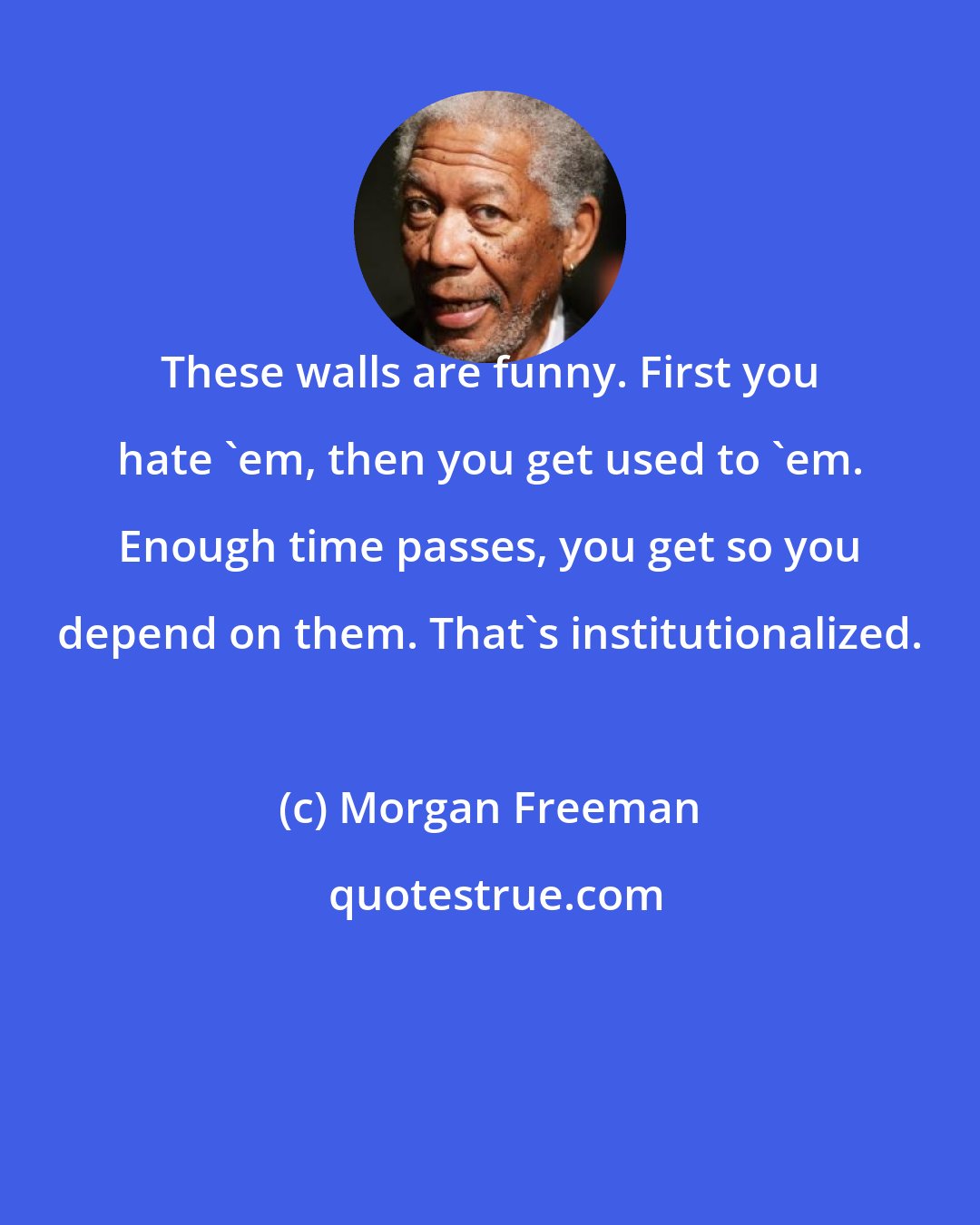 Morgan Freeman: These walls are funny. First you hate 'em, then you get used to 'em. Enough time passes, you get so you depend on them. That's institutionalized.