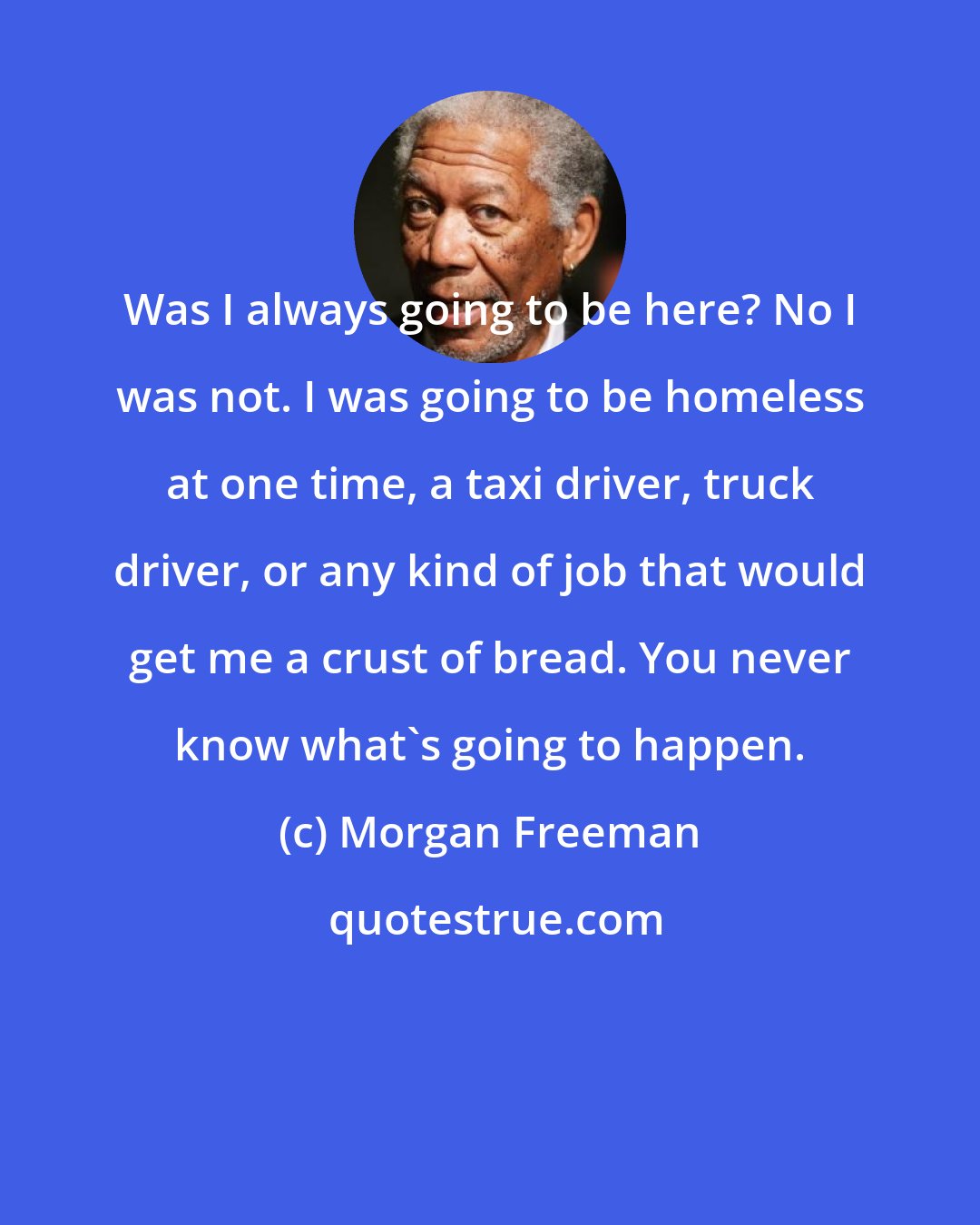 Morgan Freeman: Was I always going to be here? No I was not. I was going to be homeless at one time, a taxi driver, truck driver, or any kind of job that would get me a crust of bread. You never know what's going to happen.