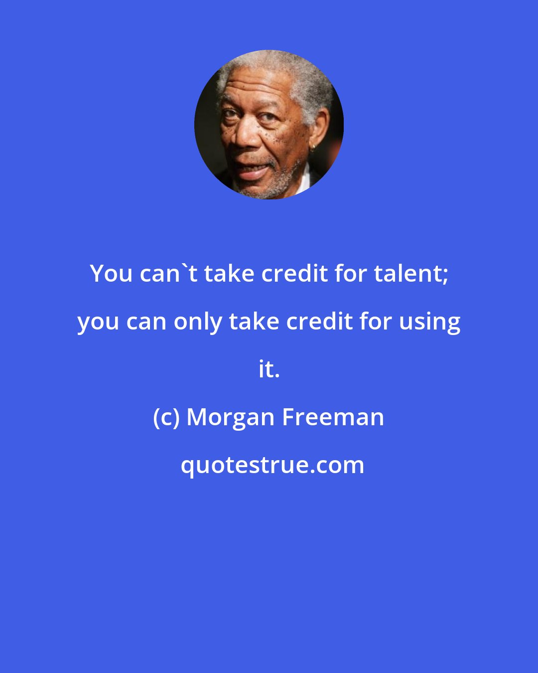 Morgan Freeman: You can't take credit for talent; you can only take credit for using it.