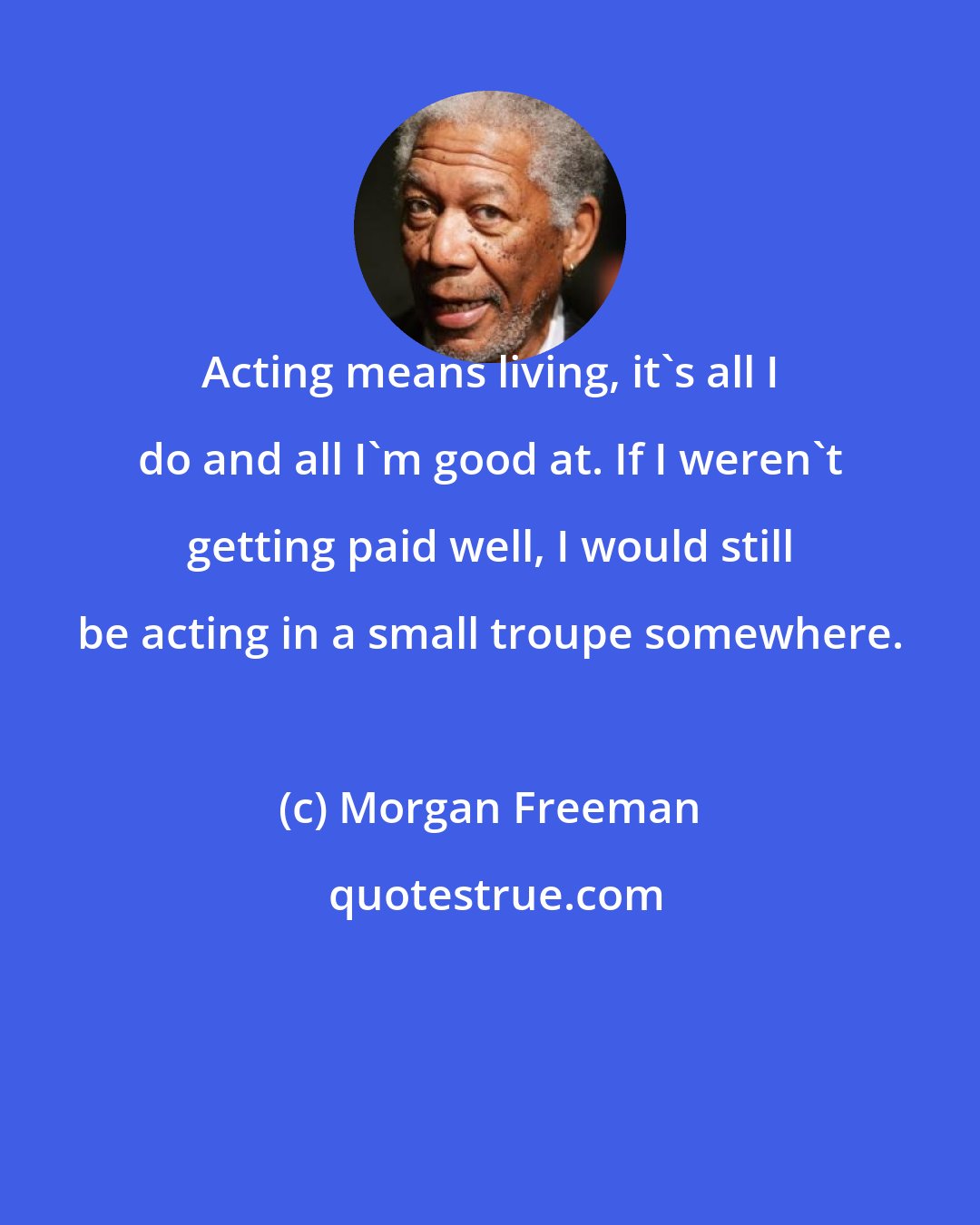 Morgan Freeman: Acting means living, it's all I do and all I'm good at. If I weren't getting paid well, I would still be acting in a small troupe somewhere.