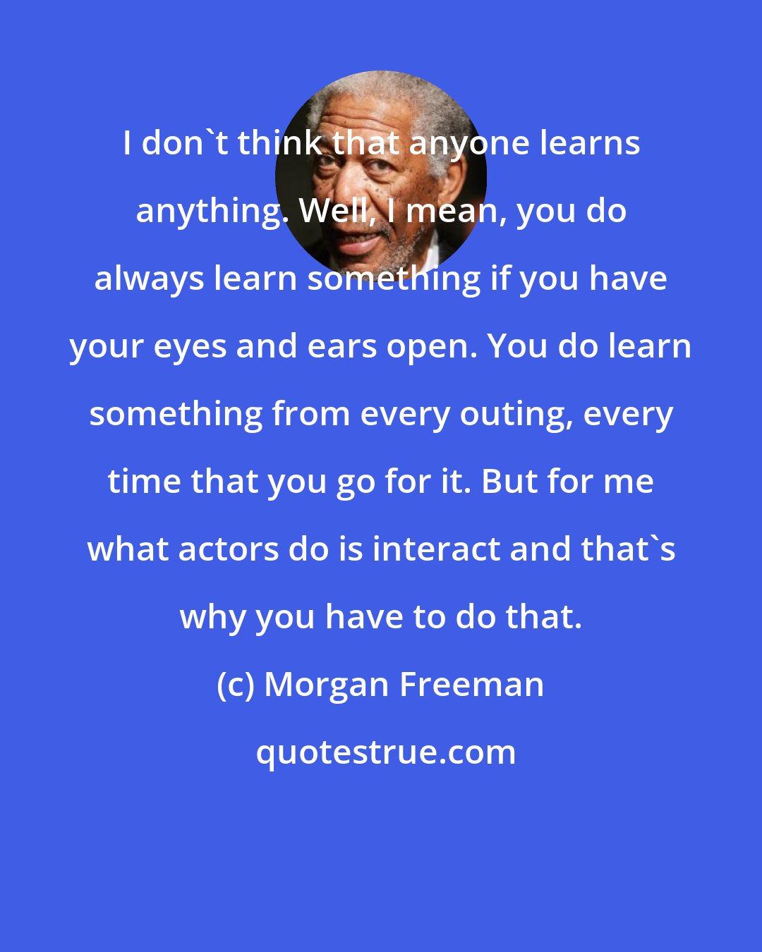 Morgan Freeman: I don't think that anyone learns anything. Well, I mean, you do always learn something if you have your eyes and ears open. You do learn something from every outing, every time that you go for it. But for me what actors do is interact and that's why you have to do that.