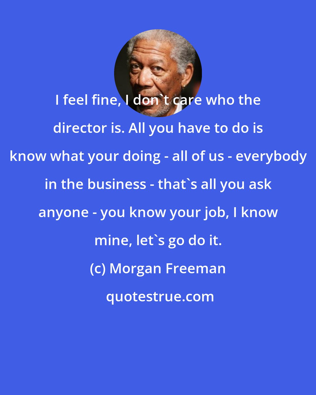 Morgan Freeman: I feel fine, I don't care who the director is. All you have to do is know what your doing - all of us - everybody in the business - that's all you ask anyone - you know your job, I know mine, let's go do it.