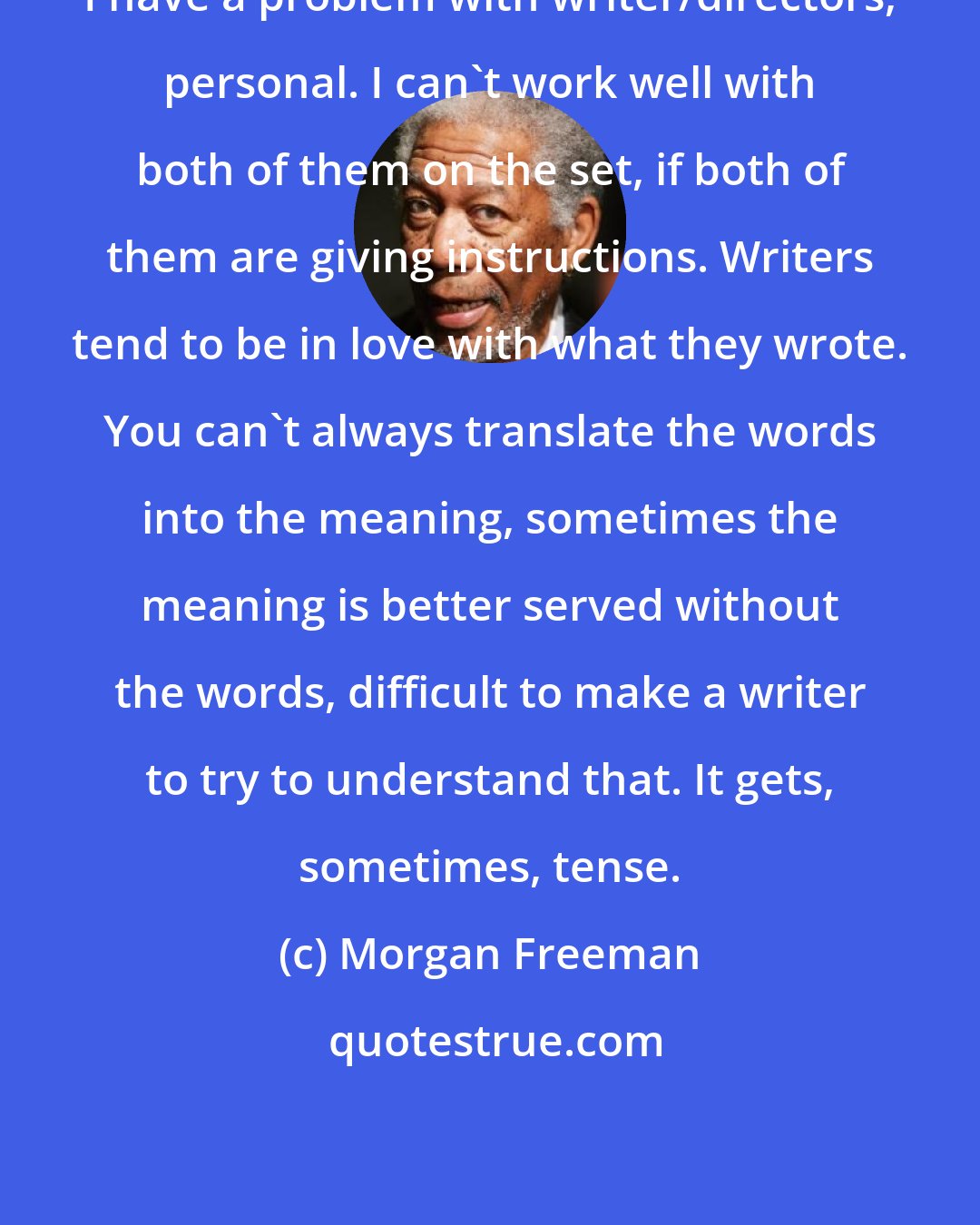 Morgan Freeman: I have a problem with writer/directors, personal. I can't work well with both of them on the set, if both of them are giving instructions. Writers tend to be in love with what they wrote. You can't always translate the words into the meaning, sometimes the meaning is better served without the words, difficult to make a writer to try to understand that. It gets, sometimes, tense.