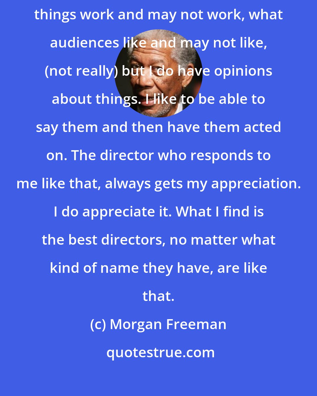 Morgan Freeman: I like working with directors because I'm really opinionated about what things work and may not work, what audiences like and may not like, (not really) but I do have opinions about things. I like to be able to say them and then have them acted on. The director who responds to me like that, always gets my appreciation. I do appreciate it. What I find is the best directors, no matter what kind of name they have, are like that.