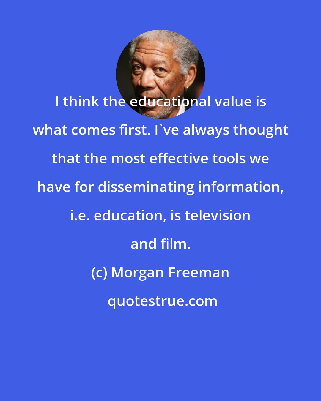 Morgan Freeman: I think the educational value is what comes first. I've always thought that the most effective tools we have for disseminating information, i.e. education, is television and film.