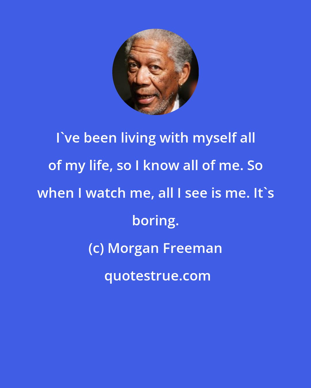 Morgan Freeman: I've been living with myself all of my life, so I know all of me. So when I watch me, all I see is me. It's boring.