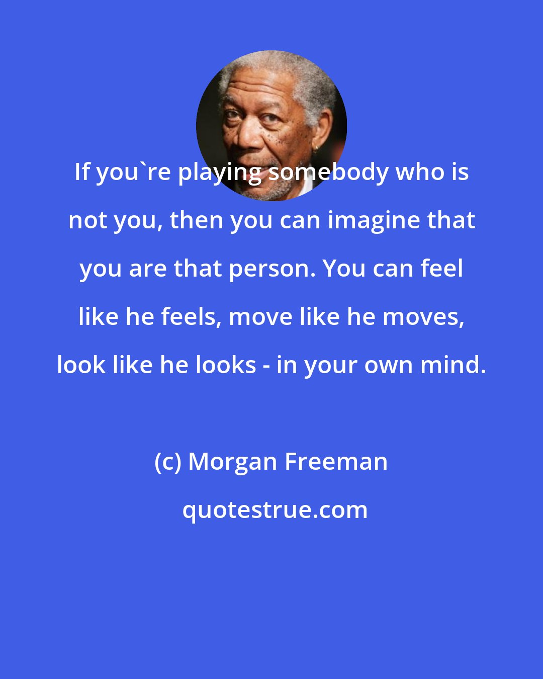 Morgan Freeman: If you're playing somebody who is not you, then you can imagine that you are that person. You can feel like he feels, move like he moves, look like he looks - in your own mind.