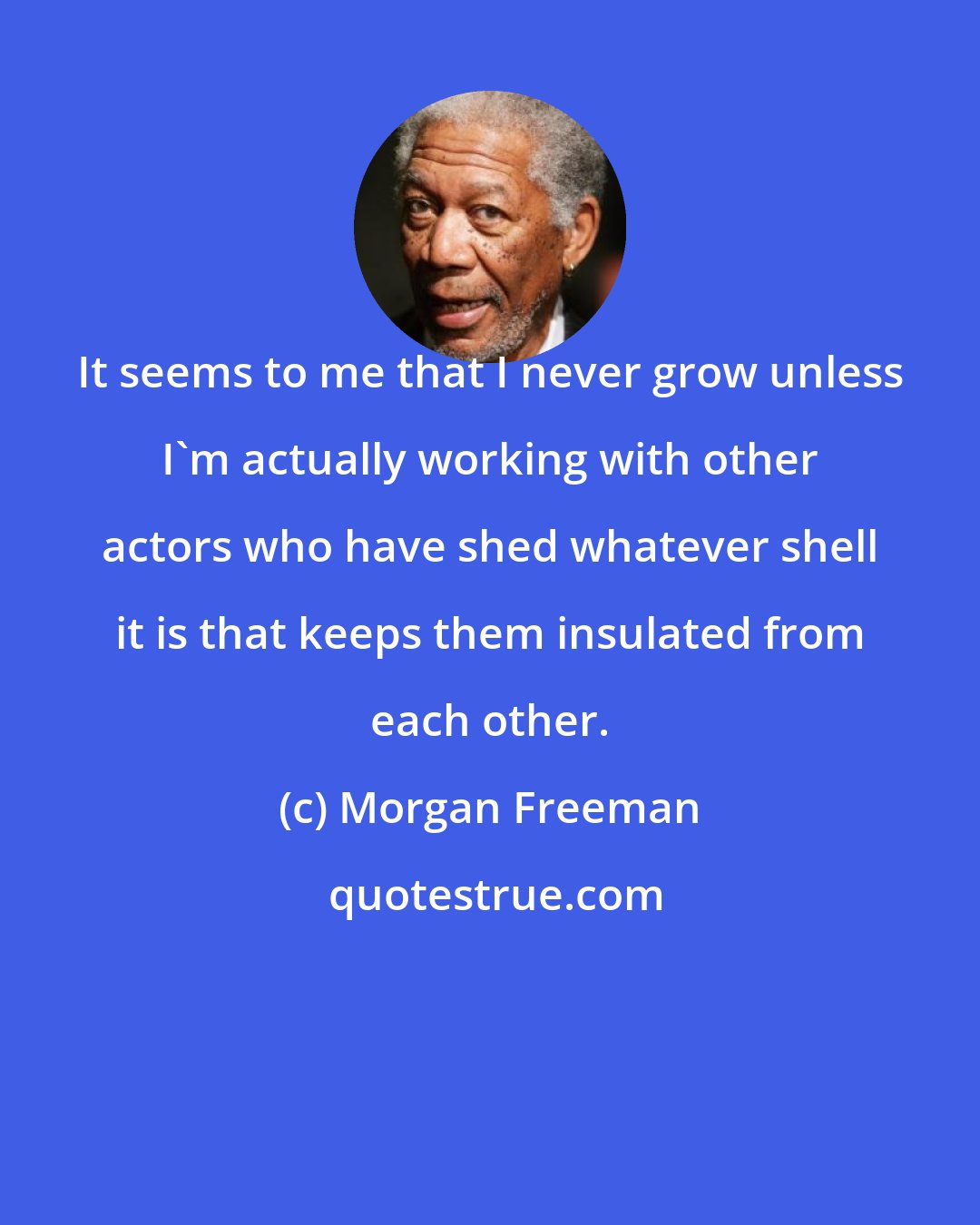 Morgan Freeman: It seems to me that I never grow unless I'm actually working with other actors who have shed whatever shell it is that keeps them insulated from each other.