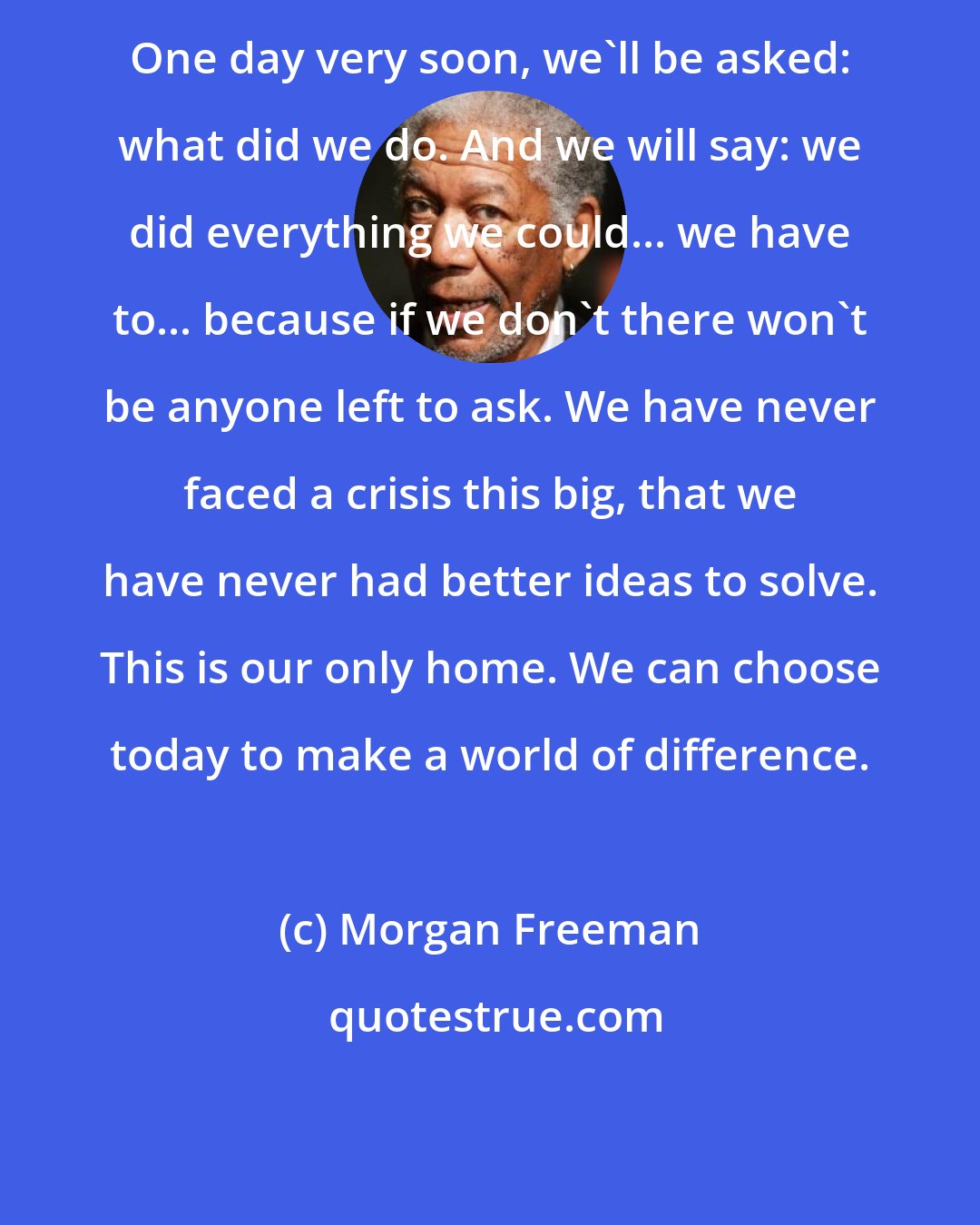 Morgan Freeman: One day very soon, we'll be asked: what did we do. And we will say: we did everything we could... we have to... because if we don't there won't be anyone left to ask. We have never faced a crisis this big, that we have never had better ideas to solve. This is our only home. We can choose today to make a world of difference.