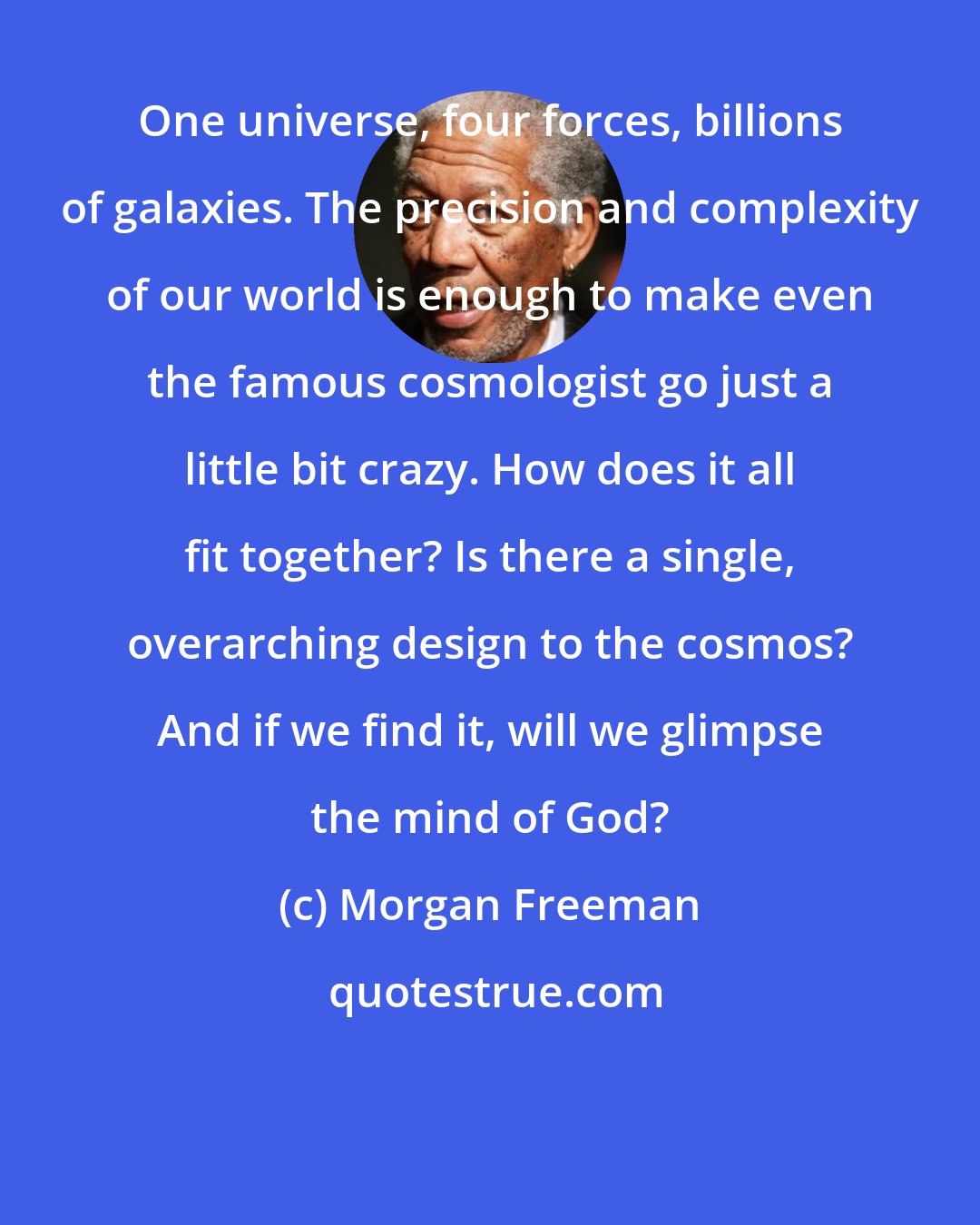 Morgan Freeman: One universe, four forces, billions of galaxies. The precision and complexity of our world is enough to make even the famous cosmologist go just a little bit crazy. How does it all fit together? Is there a single, overarching design to the cosmos? And if we find it, will we glimpse the mind of God?