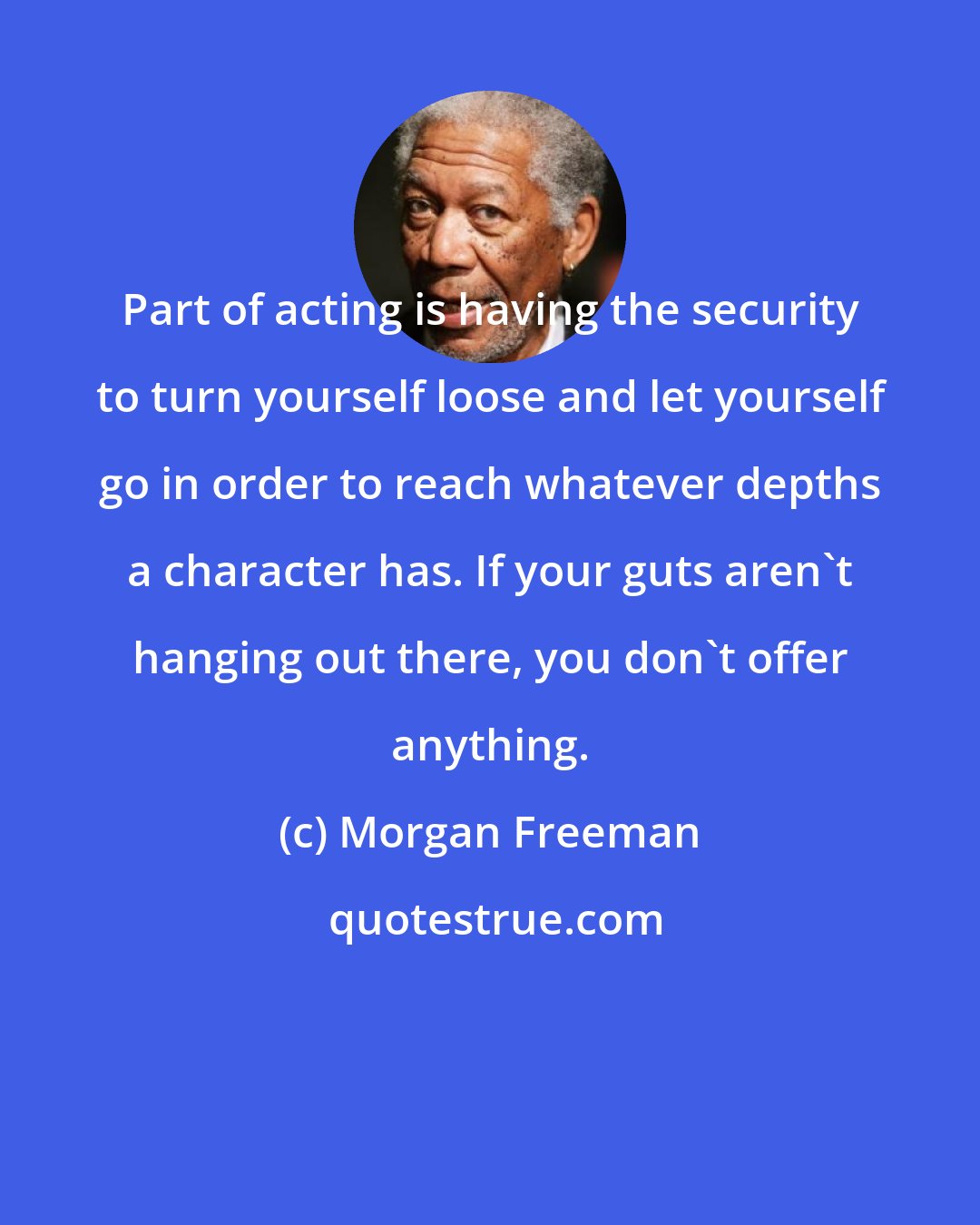 Morgan Freeman: Part of acting is having the security to turn yourself loose and let yourself go in order to reach whatever depths a character has. If your guts aren't hanging out there, you don't offer anything.