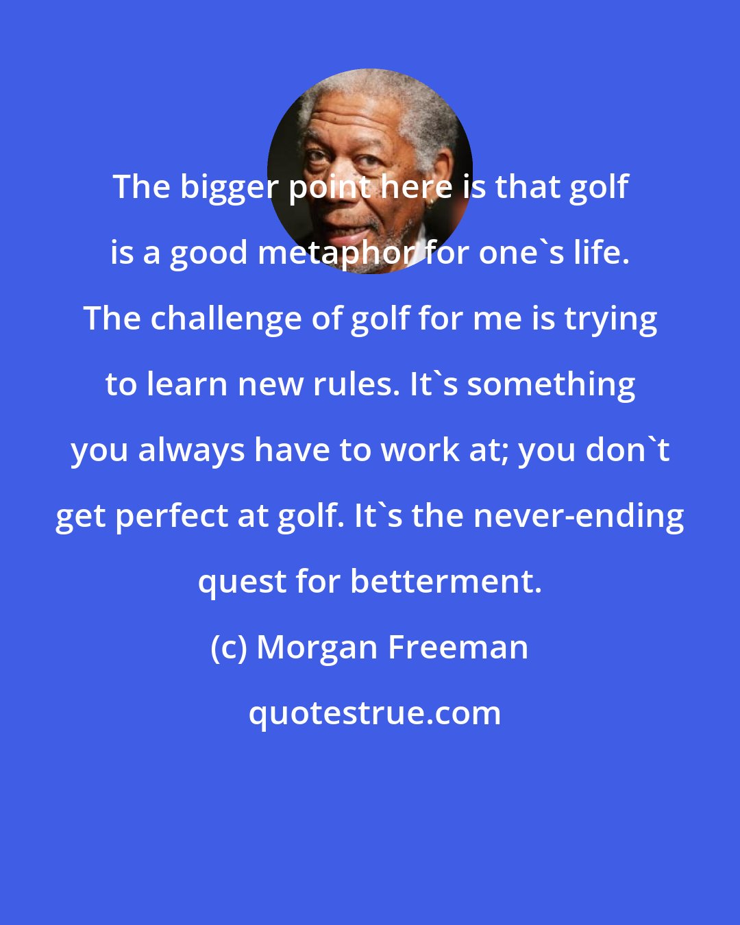 Morgan Freeman: The bigger point here is that golf is a good metaphor for one's life. The challenge of golf for me is trying to learn new rules. It's something you always have to work at; you don't get perfect at golf. It's the never-ending quest for betterment.