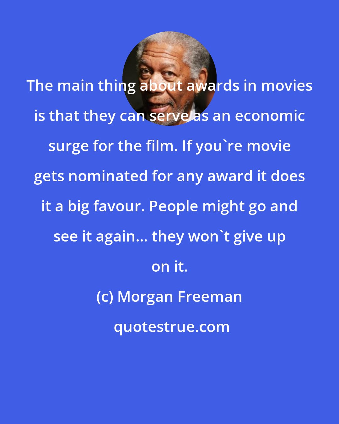 Morgan Freeman: The main thing about awards in movies is that they can serve as an economic surge for the film. If you're movie gets nominated for any award it does it a big favour. People might go and see it again... they won't give up on it.