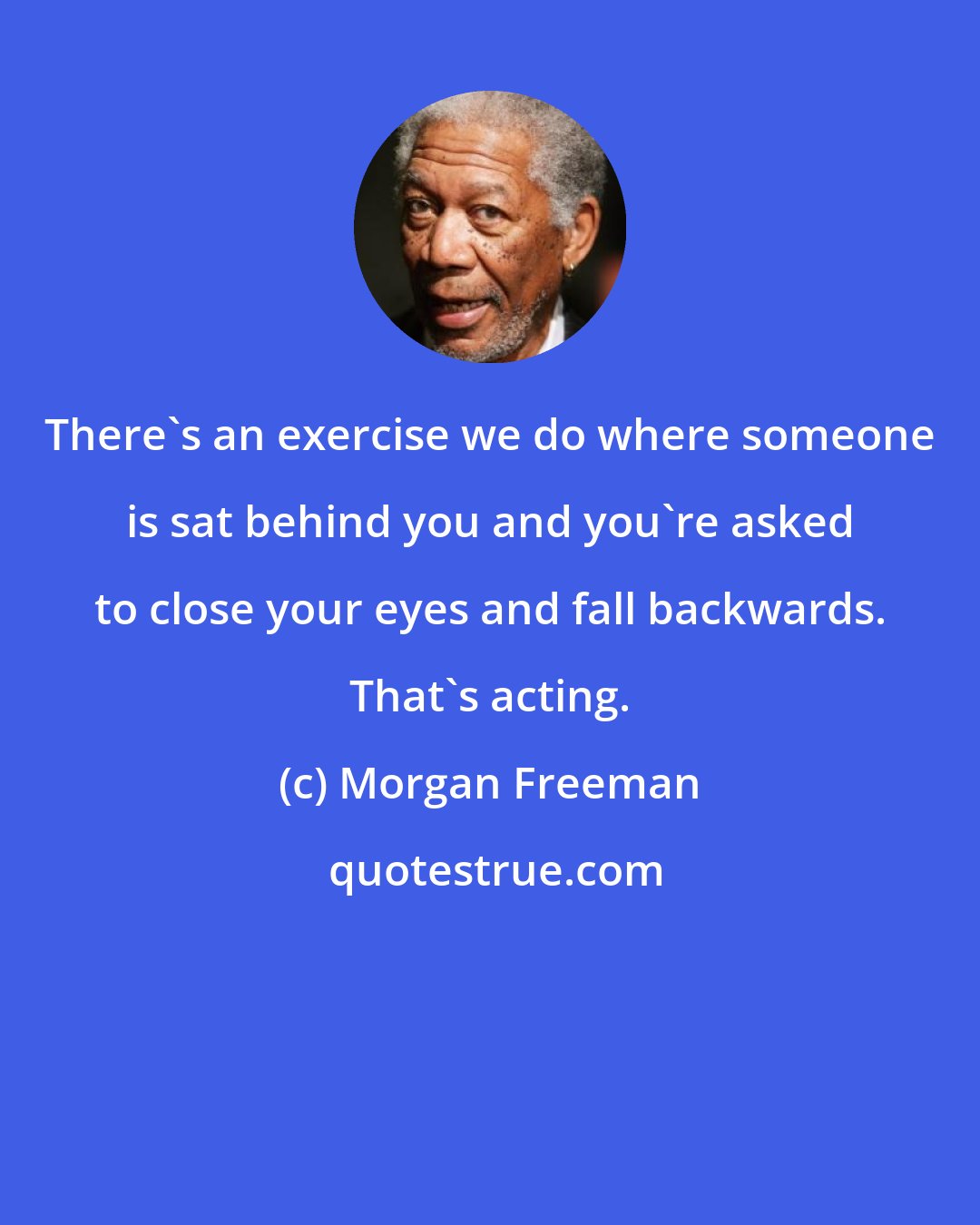 Morgan Freeman: There's an exercise we do where someone is sat behind you and you're asked to close your eyes and fall backwards. That's acting.