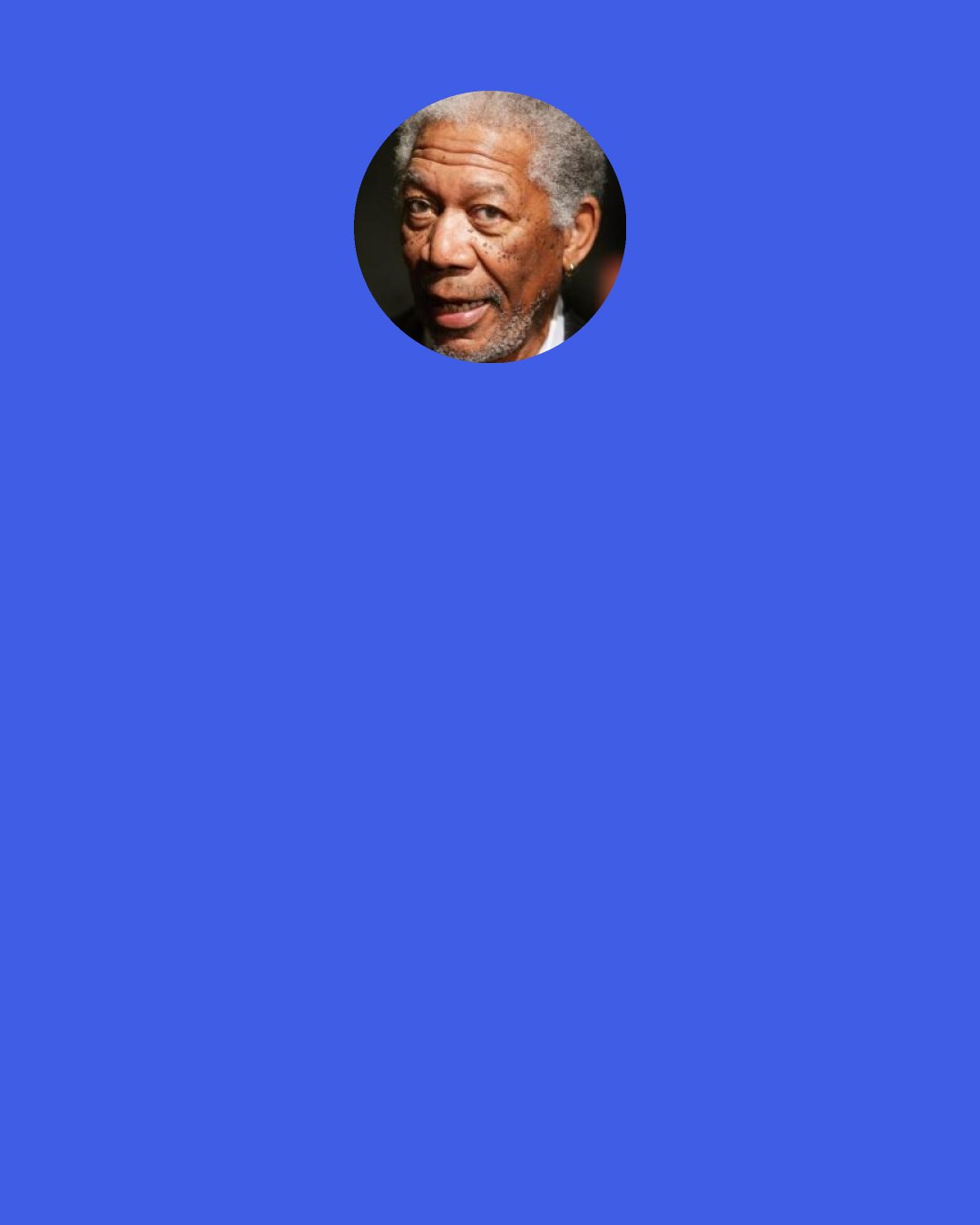 Morgan Freeman: "You are the actor, and I understand we already had our sit down, you explained your concept, your view," so I said, "Okay, I'm in your hands." That means that if you've got to nudge me a little bit to the right I move to the right, just from the pressure, weight, but you won't have to touch me at all. You can come and go "Okay, you want me over here a little bit more," so no pressure on us at all that's easy to do.