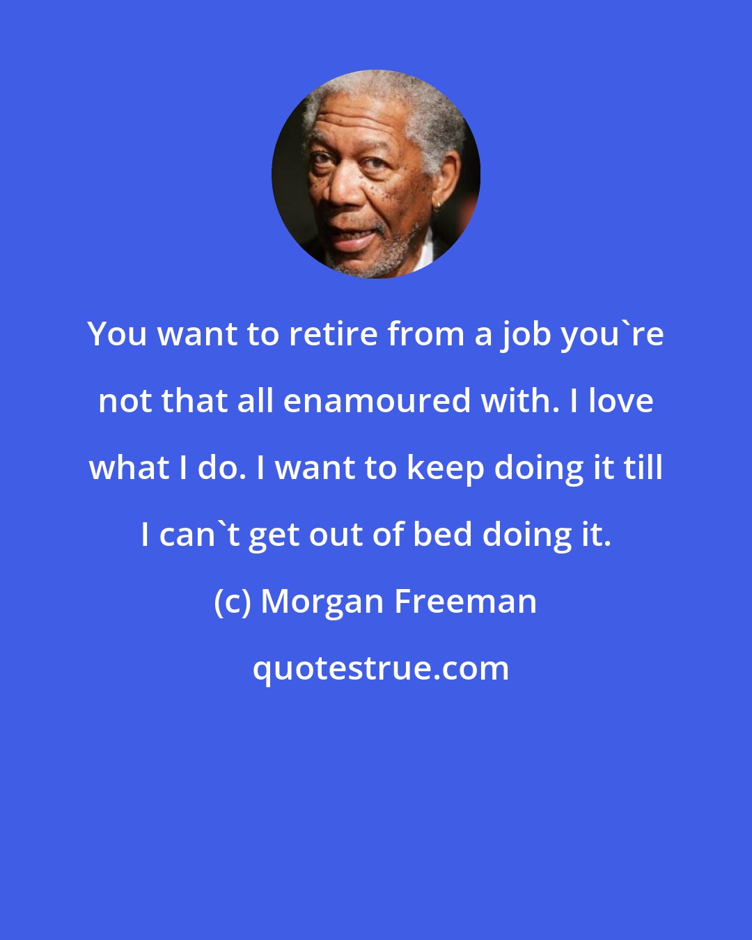 Morgan Freeman: You want to retire from a job you're not that all enamoured with. I love what I do. I want to keep doing it till I can't get out of bed doing it.